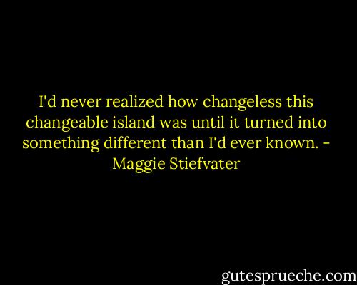 I'd never realized how changeless this changeable island was until it turned into something different than I'd ever known. - Maggie Stiefvater