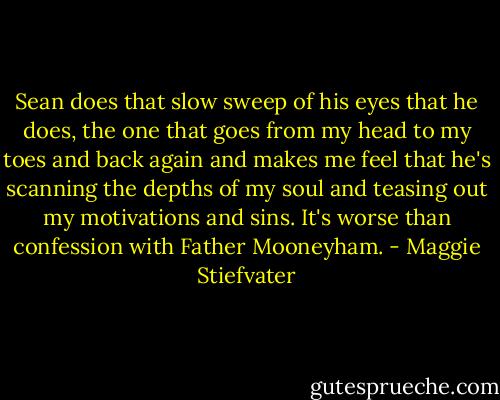 Sean does that slow sweep of his eyes that he does, the one that goes from my head to my toes and back again and makes me feel that he's scanning the depths of my soul and teasing out my motivations and sins. It's worse than confession with Father Mooneyham. - Maggie Stiefvater