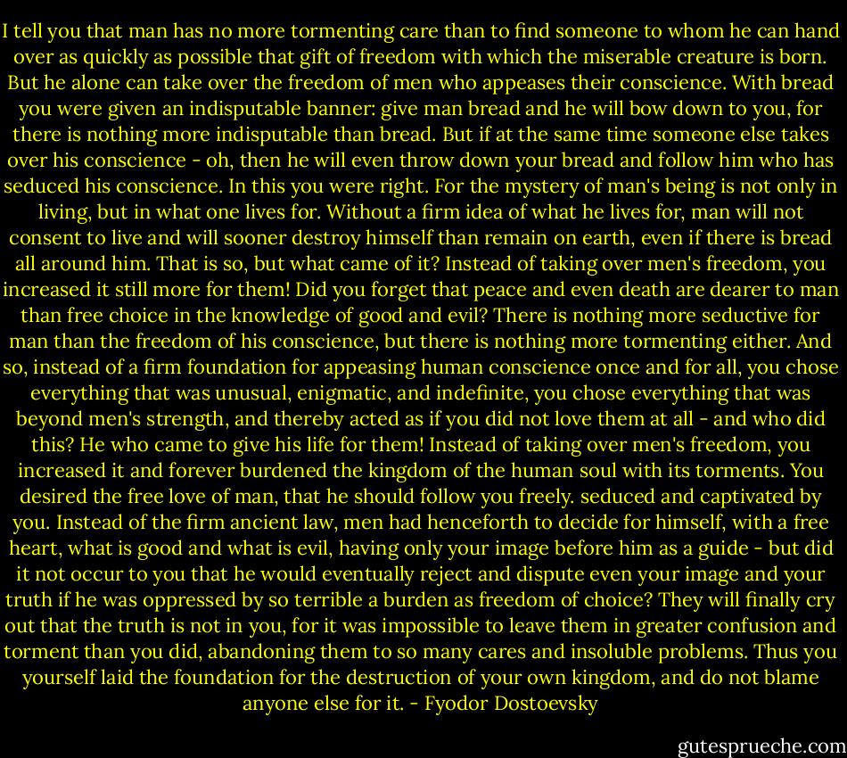 I tell you that man has no more tormenting care than to find someone to whom he can hand over as quickly as possible that gift of freedom with which the miserable creature is born. But he alone can take over the freedom of men who appeases their conscience. With bread you were given an indisputable banner: give man bread and he will bow down to you, for there is nothing more indisputable than bread. But if at the same time someone else takes over his conscience - oh, then he will even throw down your bread and follow him who has seduced his conscience. In this you were right. For the mystery of man's being is not only in living, but in what one lives for. Without a firm idea of what he lives for, man will not consent to live and will sooner destroy himself than remain on earth, even if there is bread all around him. That is so, but what came of it? Instead of taking over men's freedom, you increased it still more for them! Did you forget that peace and even death are dearer to man than free choice in the knowledge of good and evil? There is nothing more seductive for man than the freedom of his conscience, but there is nothing more tormenting either. And so, instead of a firm foundation for appeasing human conscience once and for all, you chose everything that was unusual, enigmatic, and indefinite, you chose everything that was beyond men's strength, and thereby acted as if you did not love them at all - and who did this? He who came to give his life for them! Instead of taking over men's freedom, you increased it and forever burdened the kingdom of the human soul with its torments. You desired the free love of man, that he should follow you freely. seduced and captivated by you. Instead of the firm ancient law, men had henceforth to decide for himself, with a free heart, what is good and what is evil, having only your image before him as a guide - but did it not occur to you that he would eventually reject and dispute even your image and your truth if he was oppressed by so terrible a burden as freedom of choice? They will finally cry out that the truth is not in you, for it was impossible to leave them in greater confusion and torment than you did, abandoning them to so many cares and insoluble problems. Thus you yourself laid the foundation for the destruction of your own kingdom, and do not blame anyone else for it. - Fyodor Dostoevsky