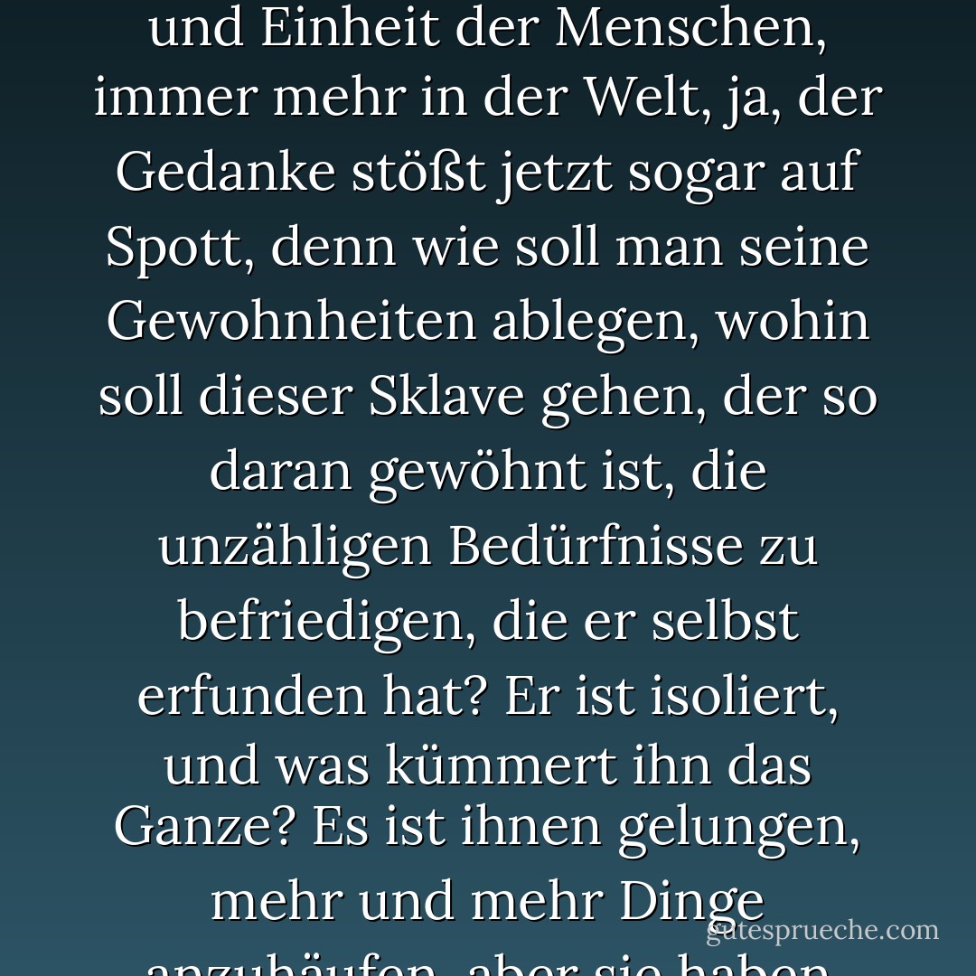 Und so verblasst der Gedanke des Dienstes an der Menschheit, der Brüderlichkeit und Einheit der Menschen, immer mehr in der Welt, ja, der Gedanke stößt jetzt sogar auf Spott, denn wie soll man seine Gewohnheiten ablegen, wohin soll dieser Sklave gehen, der so daran gewöhnt ist, die unzähligen Bedürfnisse zu befriedigen, die er selbst erfunden hat? Er ist isoliert, und was kümmert ihn das Ganze? Es ist ihnen gelungen, mehr und mehr Dinge anzuhäufen, aber sie haben immer weniger Freude daran. - Fyodor Dostoevsky<