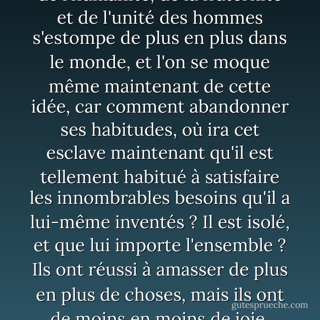 C'est pourquoi l'idée du service de l'humanité, de la fraternité et de l'unité des hommes s'estompe de plus en plus dans le monde, et l'on se moque même maintenant de cette idée, car comment abandonner ses habitudes, où ira cet esclave maintenant qu'il est tellement habitué à satisfaire les innombrables besoins qu'il a lui-même inventés ? Il est isolé, et que lui importe l'ensemble ? Ils ont réussi à amasser de plus en plus de choses, mais ils ont de moins en moins de joie. - Fyodor Dostoevsky