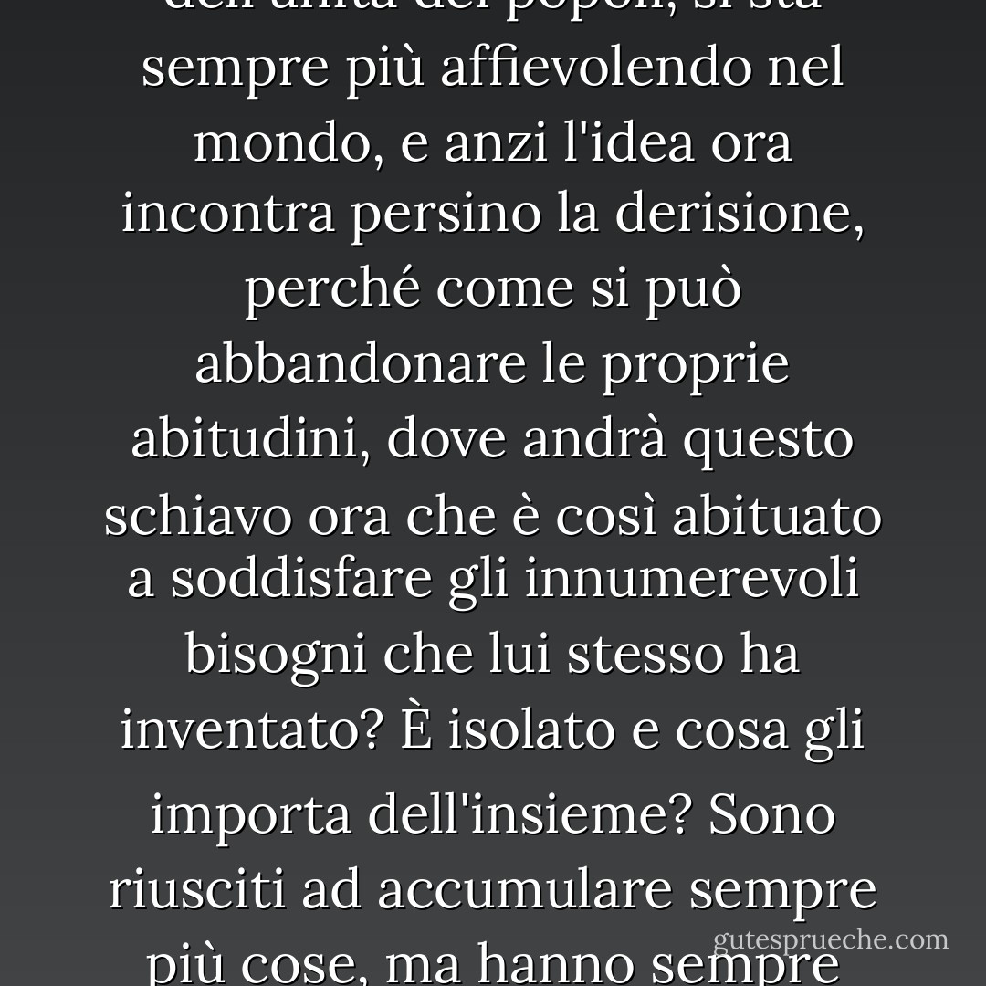 Perciò l'idea di servire l'umanità, della fratellanza e dell'unità dei popoli, si sta sempre più affievolendo nel mondo, e anzi l'idea ora incontra persino la derisione, perché come si può abbandonare le proprie abitudini, dove andrà questo schiavo ora che è così abituato a soddisfare gli innumerevoli bisogni che lui stesso ha inventato? È isolato e cosa gli importa dell'insieme? Sono riusciti ad accumulare sempre più cose, ma hanno sempre meno gioia. - Fyodor Dostoevsky