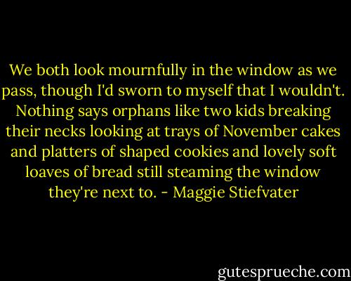 We both look mournfully in the window as we pass, though I'd sworn to myself that I wouldn't. Nothing says orphans like two kids breaking their necks looking at trays of November cakes and platters of shaped cookies and lovely soft loaves of bread still steaming the window they're next to. - Maggie Stiefvater