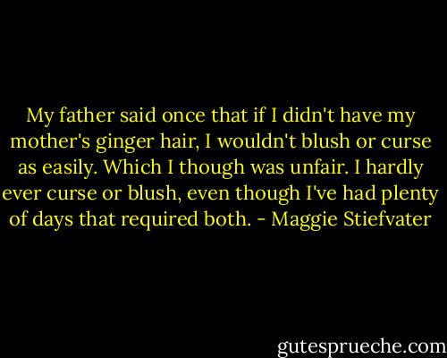 My father said once that if I didn't have my mother's ginger hair, I wouldn't blush or curse as easily. Which I though was unfair. I hardly ever curse or blush, even though I've had plenty of days that required both. - Maggie Stiefvater
