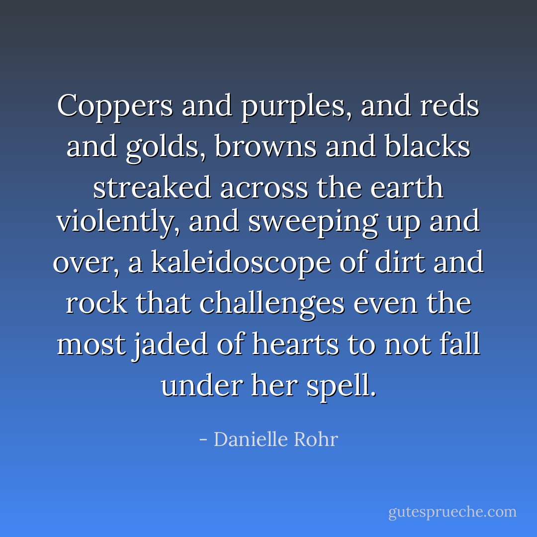 Coppers and purples, and reds and golds, browns and blacks streaked across the earth violently, and sweeping up and over, a kaleidoscope of dirt and rock that challenges even the most jaded of hearts to not fall under her spell. - Danielle Rohr