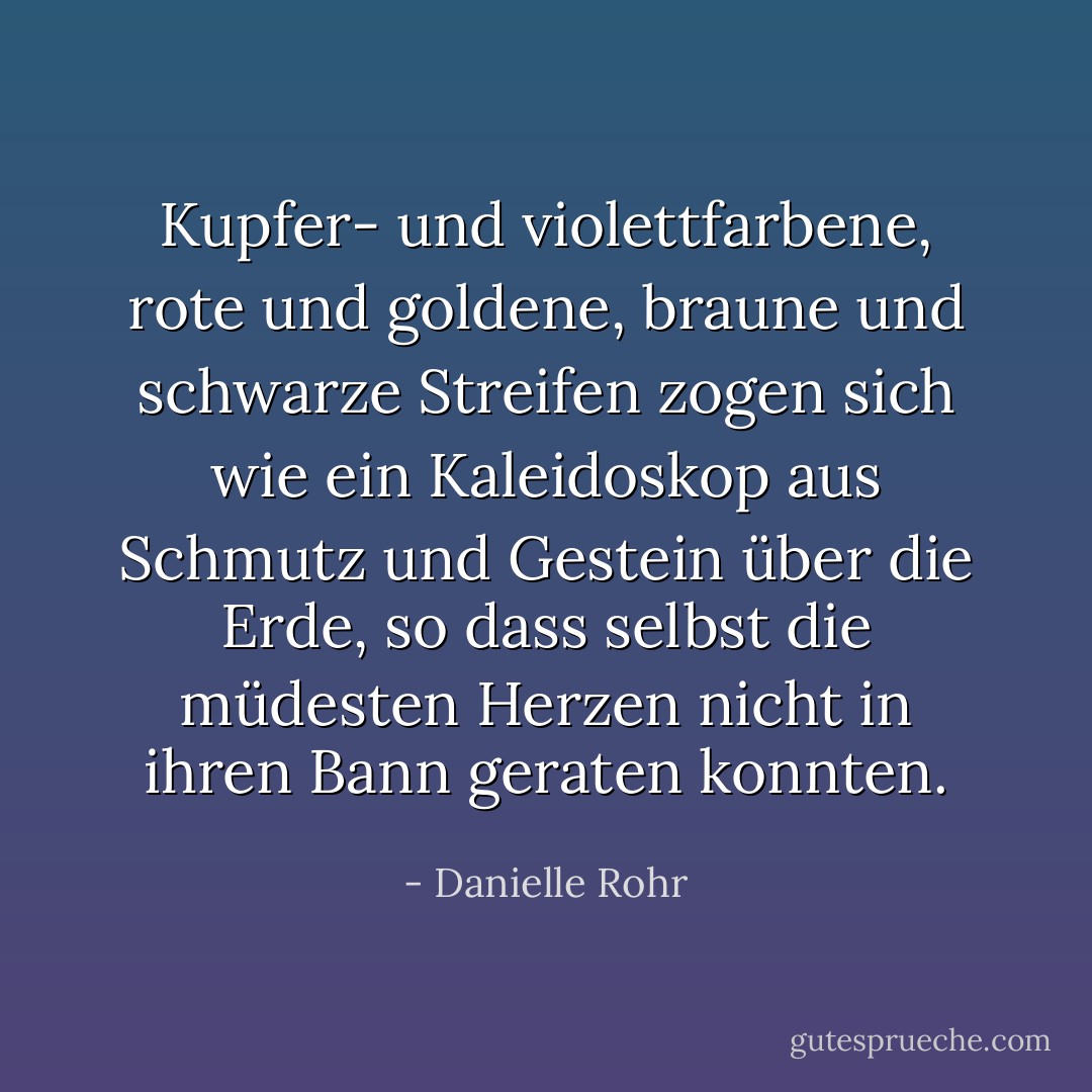 Kupfer- und violettfarbene, rote und goldene, braune und schwarze Streifen zogen sich wie ein Kaleidoskop aus Schmutz und Gestein über die Erde, so dass selbst die müdesten Herzen nicht in ihren Bann geraten konnten. - Danielle Rohr<