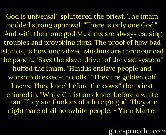 God is universal," spluttered the priest.<br />The imam nodded strong approval. "There is only one God."<br />"And with their one god Muslims are always causing troubles and provoking riots. The proof of how bad Islam is, is how uncivilized Muslims are,: pronounced the pandit.<br />"Says the slave-driver of the cast system," huffed the imam. "Hindus enslave people and worship dressed-up dolls."<br />"They are golden calf lovers. They kneel before the cows," the priest chimed in.<br />"While Christians kneel before a white man! They are flunkies of a foreign god. They are nightmare of all nonwhite people. - Yann Martel