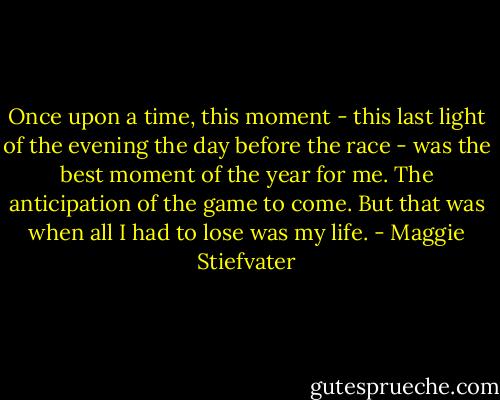 Once upon a time, this moment - this last light of the evening the day before the race - was the best moment of the year for me. The anticipation of the game to come. But that was when all I had to lose was my life. - Maggie Stiefvater