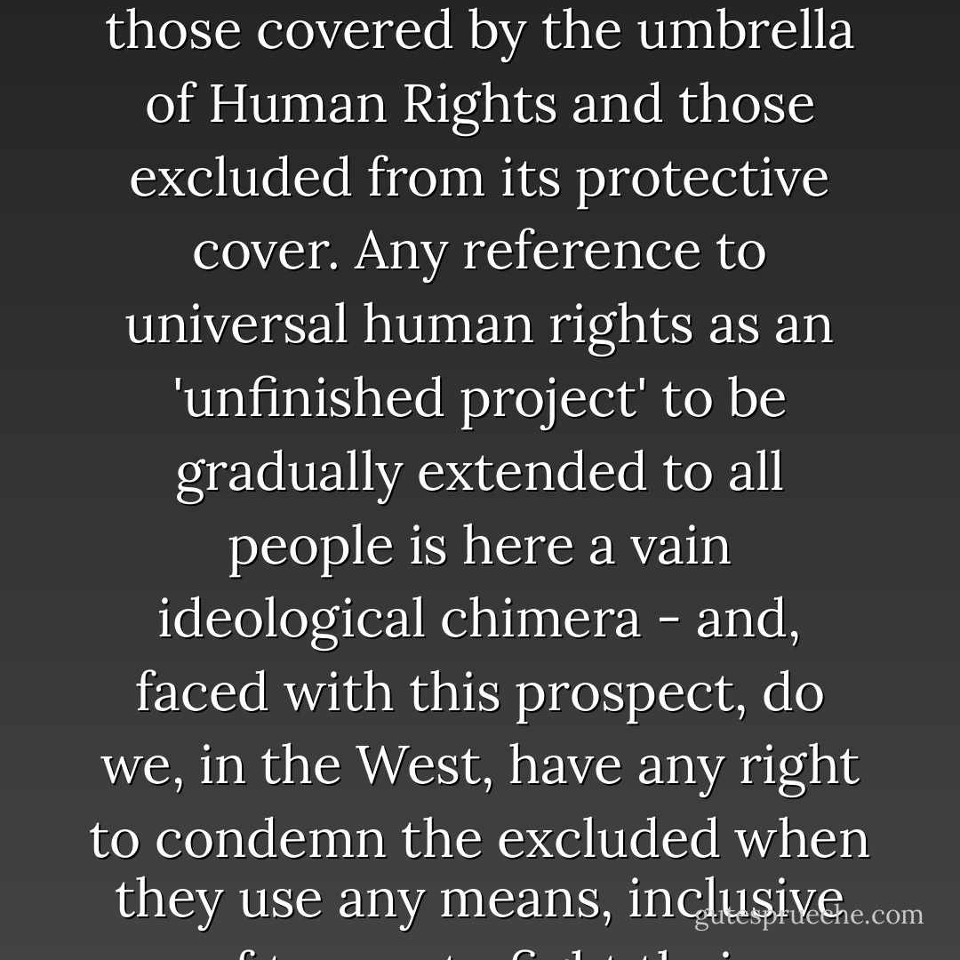 This, then, is the truth of the discourse of universal human rights: the Wall separating those covered by the umbrella of Human Rights and those excluded from its protective cover. Any reference to universal human rights as an 'unfinished project' to be gradually extended to all people is here a vain ideological chimera - and, faced with this prospect, do we, in the West, have any right to condemn the excluded when they use any means, inclusive of terror, to fight their exclusion? - Slavoj Žižek