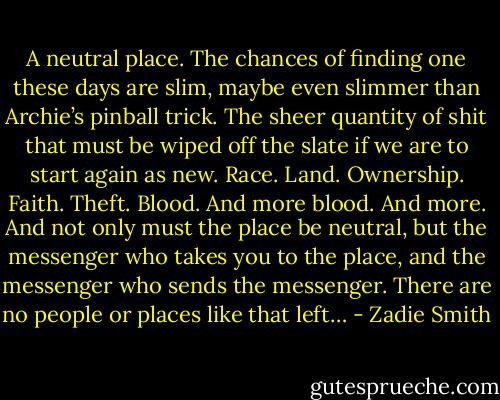 A neutral place. The chances of finding one these days are slim, maybe even slimmer than Archie’s pinball trick. The sheer quantity of shit that must be wiped off the slate if we are to start again as new. Race. Land. Ownership. Faith. Theft. Blood. And more blood. And more. And not only must the place be neutral, but the messenger who takes you to the place, and the messenger who sends the messenger. There are no people or places like that left… - Zadie Smith