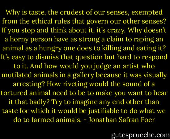 Why is taste, the crudest of our senses, exempted from the ethical rules that govern our other senses? If you stop and think about it, it’s crazy. Why doesn’t a horny person have as strong a claim to raping an animal as a hungry one does to killing and eating it? It’s easy to dismiss that question but hard to respond to it. And how would you judge an artist who mutilated animals in a gallery because it was visually arresting? How riveting would the sound of a tortured animal need to be to make you want to hear it that badly? Try to imagine any end other than taste for which it would be justifiable to do what we do to farmed animals. - Jonathan Safran Foer