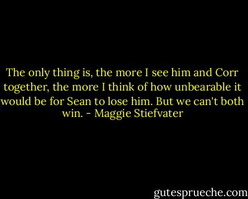 The only thing is, the more I see him and Corr together, the more I think of how unbearable it would be for Sean to lose him. But we can't both win. - Maggie Stiefvater