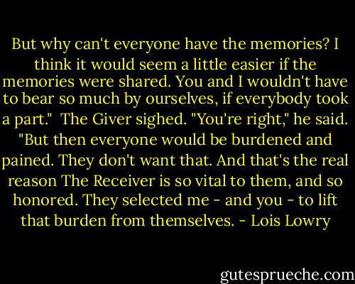But why can't everyone have the memories? I think it would seem a little easier if the memories were shared. You and I wouldn't have to bear so much by ourselves, if everybody took a part."<br /><br />The Giver sighed. "You're right," he said. "But then everyone would be burdened and pained. They don't want that. And that's the real reason The Receiver is so vital to them, and so honored. They selected me - and you - to lift that burden from themselves. - Lois Lowry