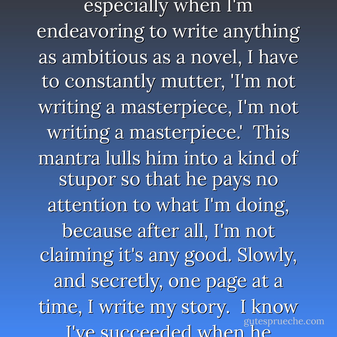 I have a pesky little critic in the back of my mind. He's a permanent fixture and passes judgment on everything I write.<br /><br />In order to placate him, especially when I'm endeavoring to write anything as ambitious as a novel, I have to constantly mutter, 'I'm not writing a masterpiece, I'm not writing a masterpiece.'<br /><br />This mantra lulls him into a kind of stupor so that he pays no attention to what I'm doing, because after all, I'm not claiming it's any good. Slowly, and secretly, one page at a time, I write my story.<br /><br />I know I've succeeded when he grudgingly admits, 'That's pretty good.' And if I'm lucky, every once in a while, I blow him away. - Rukhsana Khan