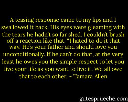 A teasing response came to my lips and I swallowed it back. His eyes were gleaming with the tears he hadn’t so far shed. I couldn’t brush off a reaction like that. “I hated to do it that way. He’s your father and should love you unconditionally. If he can’t do that, at the very least he owes you the simple respect to let you live your life as you want to live it. We all owe that to each other. - Tamara Allen
