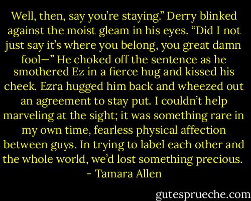 Well, then, say you’re staying.” Derry blinked against the moist gleam in his eyes. “Did I not just say it’s where you belong, you great damn fool—” He choked off the sentence as he smothered Ez in a fierce hug and kissed his cheek. Ezra hugged him back and wheezed out an agreement to stay put. I couldn’t help marveling at the sight; it was something rare in my own time, fearless physical affection between guys. In trying to label each other and the whole world, we’d lost something precious.  - Tamara Allen