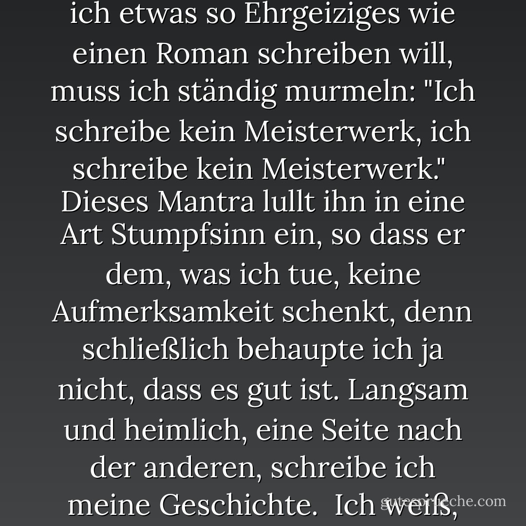 Ich habe einen lästigen kleinen Kritiker in meinem Hinterkopf. Er ist ein ständiger Begleiter und beurteilt alles, was ich schreibe.<br /><br />Um ihn zu besänftigen, vor allem, wenn ich etwas so Ehrgeiziges wie einen Roman schreiben will, muss ich ständig murmeln: "Ich schreibe kein Meisterwerk, ich schreibe kein Meisterwerk."<br /><br />Dieses Mantra lullt ihn in eine Art Stumpfsinn ein, so dass er dem, was ich tue, keine Aufmerksamkeit schenkt, denn schließlich behaupte ich ja nicht, dass es gut ist. Langsam und heimlich, eine Seite nach der anderen, schreibe ich meine Geschichte.<br /><br />Ich weiß, dass ich Erfolg hatte, wenn er widerwillig zugibt: 'Das ist ziemlich gut. Und wenn ich Glück habe, schaffe ich es ab und zu, ihn umzuhauen. - Rukhsana Khan<