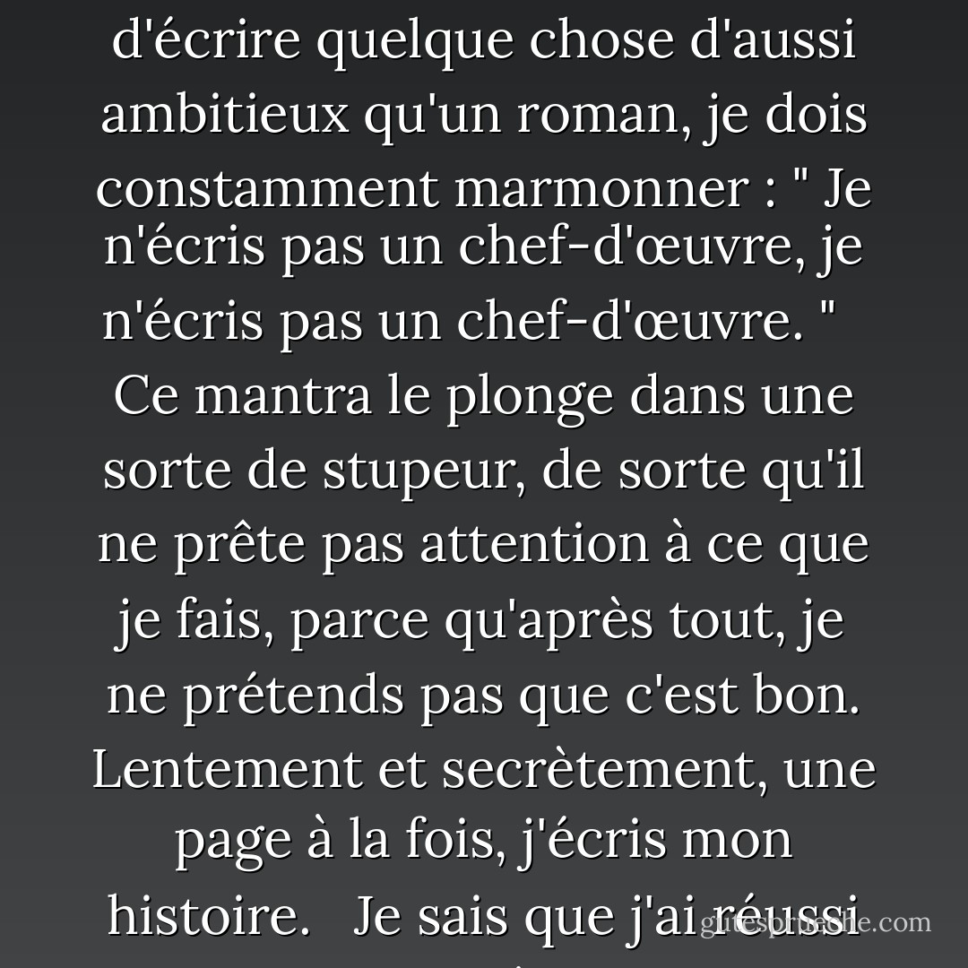 J'ai un petit critique gênant au fond de mon esprit, qui est permanent et qui juge tout ce que j'écris. Pour l'apaiser, surtout lorsque je m'efforce d'écrire quelque chose d'aussi ambitieux qu'un roman, je dois constamment marmonner : " Je n'écris pas un chef-d'œuvre, je n'écris pas un chef-d'œuvre. "<br /><br /> Ce mantra le plonge dans une sorte de stupeur, de sorte qu'il ne prête pas attention à ce que je fais, parce qu'après tout, je ne prétends pas que c'est bon. Lentement et secrètement, une page à la fois, j'écris mon histoire.<br /><br /> Je sais que j'ai réussi lorsqu'il admet à contrecœur que "c'est pas mal". Et si j'ai de la chance, de temps en temps, je l'épate. - Rukhsana Khan