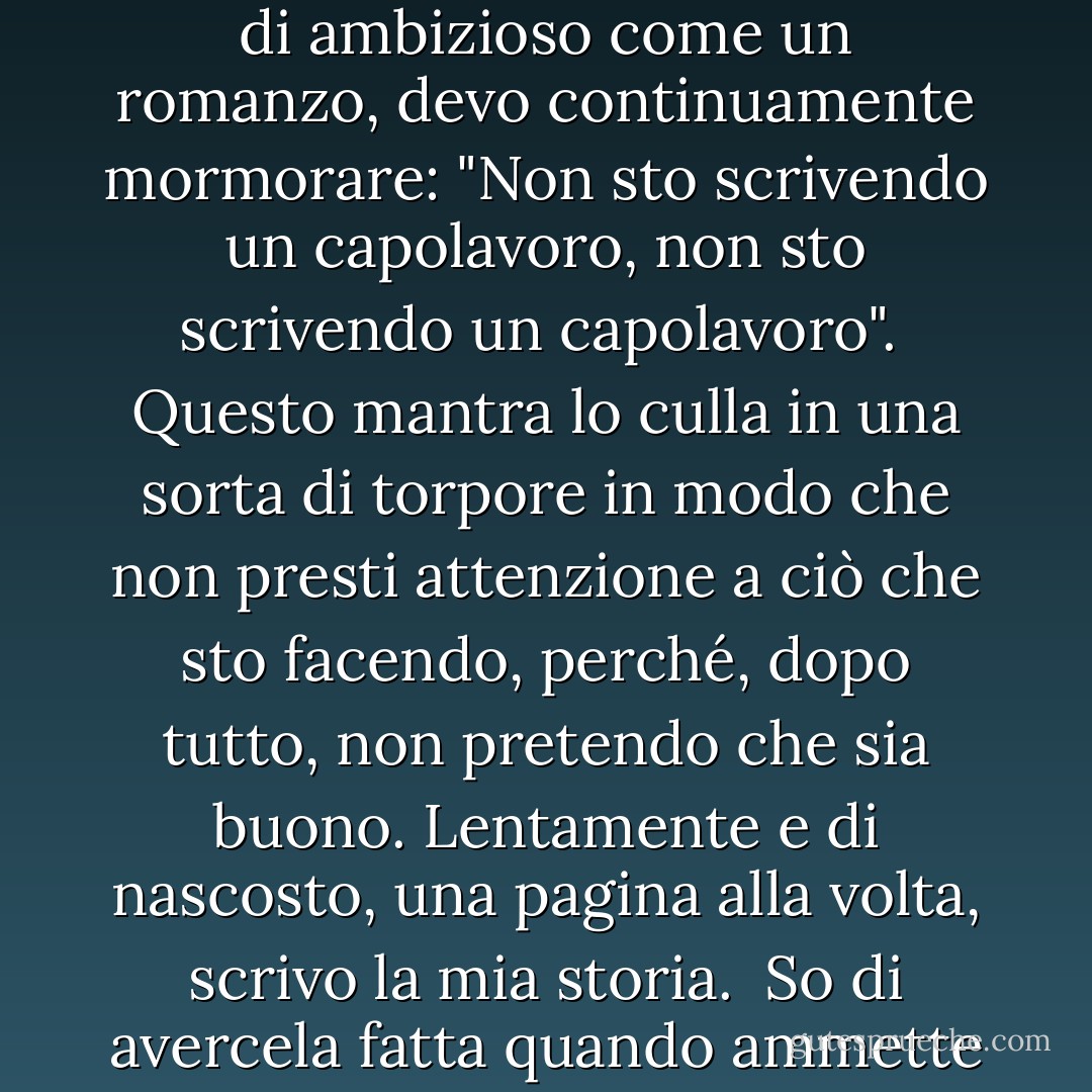 Ho un piccolo critico fastidioso in fondo alla mente. Per placarlo, soprattutto quando mi impegno a scrivere qualcosa di ambizioso come un romanzo, devo continuamente mormorare: "Non sto scrivendo un capolavoro, non sto scrivendo un capolavoro".<br /><br />Questo mantra lo culla in una sorta di torpore in modo che non presti attenzione a ciò che sto facendo, perché, dopo tutto, non pretendo che sia buono. Lentamente e di nascosto, una pagina alla volta, scrivo la mia storia.<br /><br />So di avercela fatta quando ammette a malincuore: "Non è male". E se sono fortunato, ogni tanto lo lascio a bocca aperta. - Rukhsana Khan