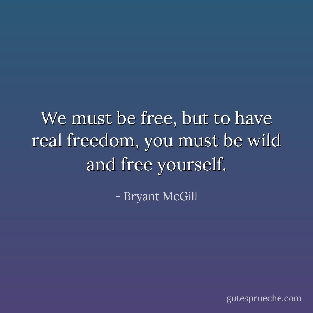 We must be free, but to have real freedom, you must be wild and free yourself. - Bryant McGill