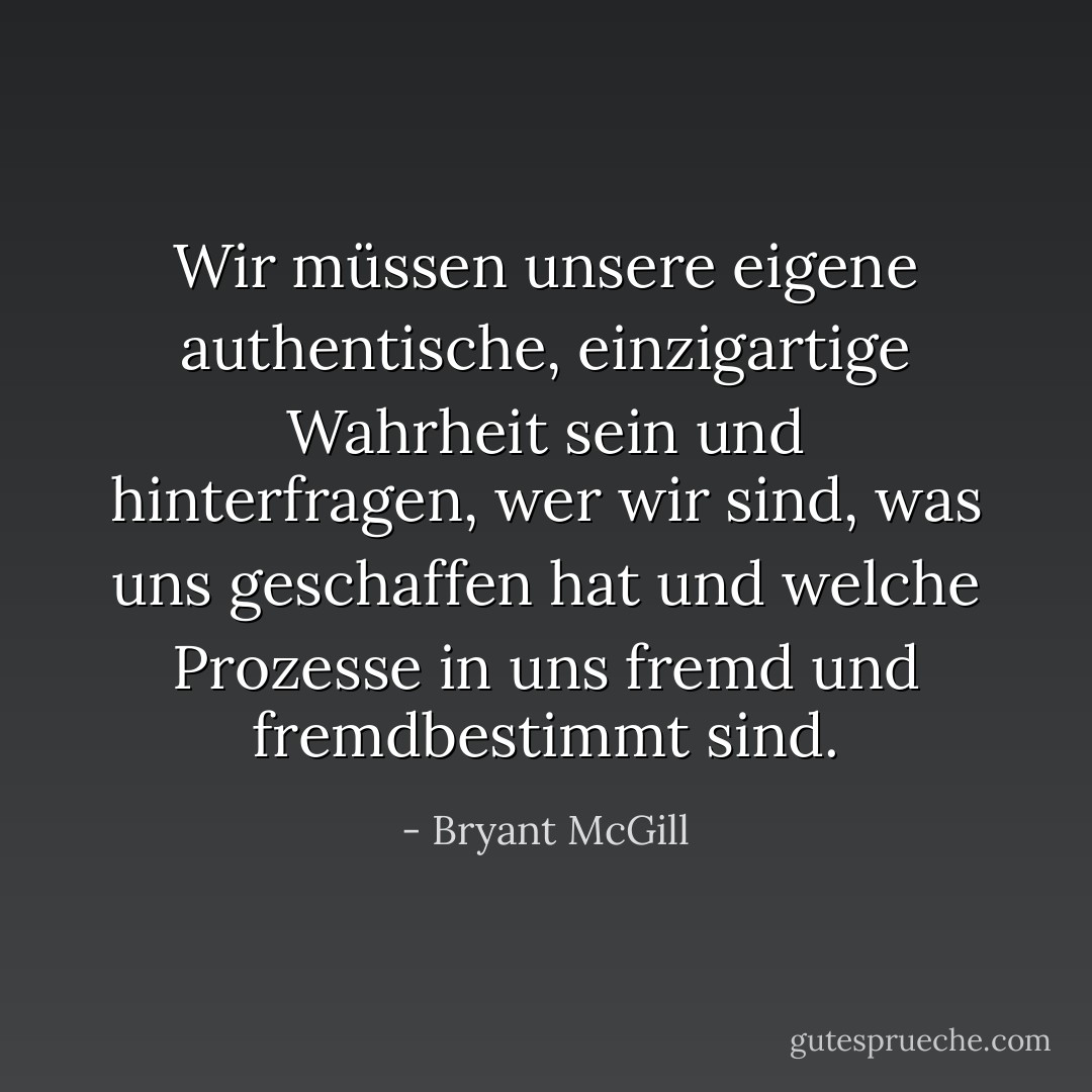 Wir müssen unsere eigene authentische, einzigartige Wahrheit sein und hinterfragen, wer wir sind, was uns geschaffen hat und welche Prozesse in uns fremd und fremdbestimmt sind. - Bryant McGill<
