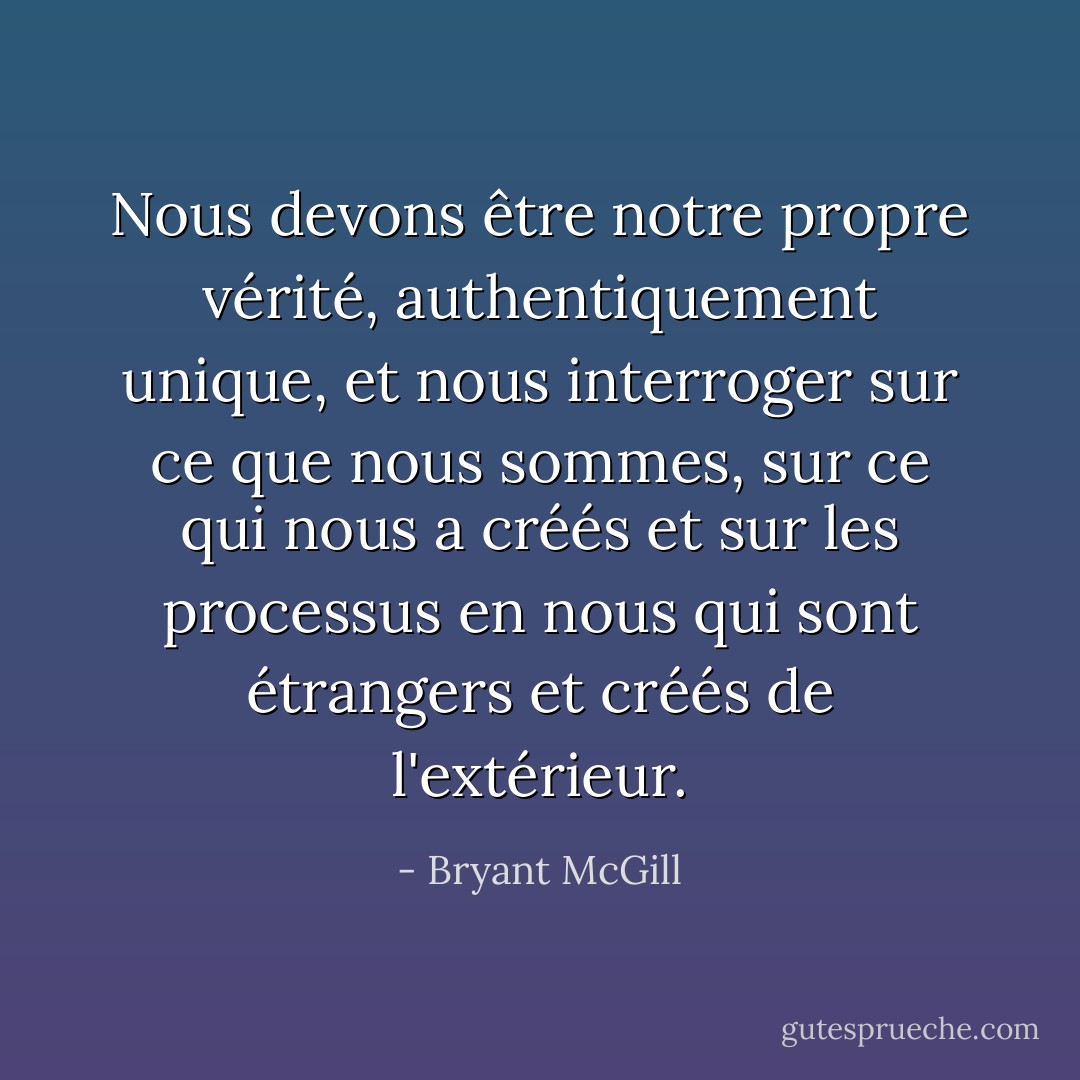 Nous devons être notre propre vérité, authentiquement unique, et nous interroger sur ce que nous sommes, sur ce qui nous a créés et sur les processus en nous qui sont étrangers et créés de l'extérieur. - Bryant McGill