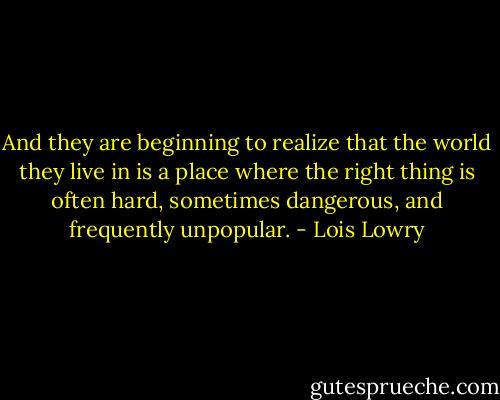 And they are beginning to realize that the world they live in is a place where the right thing is often hard, sometimes dangerous, and frequently unpopular. - Lois Lowry