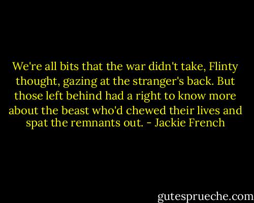 We're all bits that the war didn't take, Flinty thought, gazing at the stranger's back. But those left behind had a right to know more about the beast who'd chewed their lives and spat the remnants out. - Jackie French