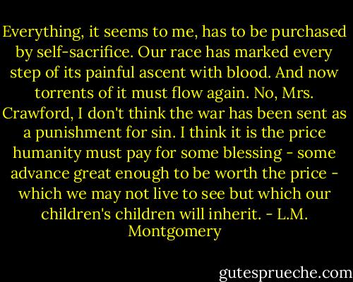 Everything, it seems to me, has to be purchased by self-sacrifice. Our race has marked every step of its painful ascent with blood. And now torrents of it must flow again. No, Mrs. Crawford, I don't think the war has been sent as a punishment for sin. I think it is the price humanity must pay for some blessing - some advance great enough to be worth the price - which we may not live to see but which our children's children will inherit. - L.M. Montgomery