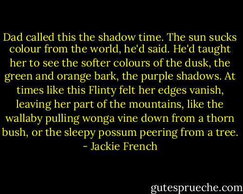Dad called this the shadow time. The sun sucks colour from the world, he'd said. He'd taught her to see the softer colours of the dusk, the green and orange bark, the purple shadows. At times like this Flinty felt her edges vanish, leaving her part of the mountains, like the wallaby pulling wonga vine down from a thorn bush, or the sleepy possum peering from a tree. - Jackie French