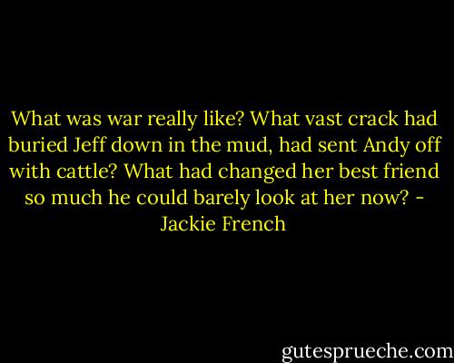 What was war really like? What vast crack had buried Jeff down in the mud, had sent Andy off with cattle? What had changed her best friend so much he could barely look at her now? - Jackie French