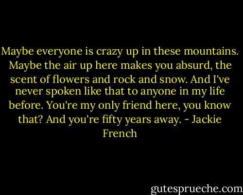 Maybe everyone is crazy up in these mountains. Maybe the air up here makes you absurd, the scent of flowers and rock and snow. And I've never spoken like that to anyone in my life before. You're my only friend here, you know that? And you're fifty years away. - Jackie French