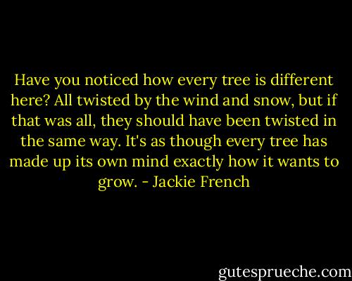 Have you noticed how every tree is different here? All twisted by the wind and snow, but if that was all, they should have been twisted in the same way. It's as though every tree has made up its own mind exactly how it wants to grow. - Jackie French