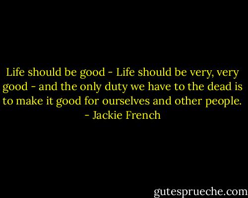 Life should be good - Life should be very, very good - and the only duty we have to the dead is to make it good for ourselves and other people. - Jackie French