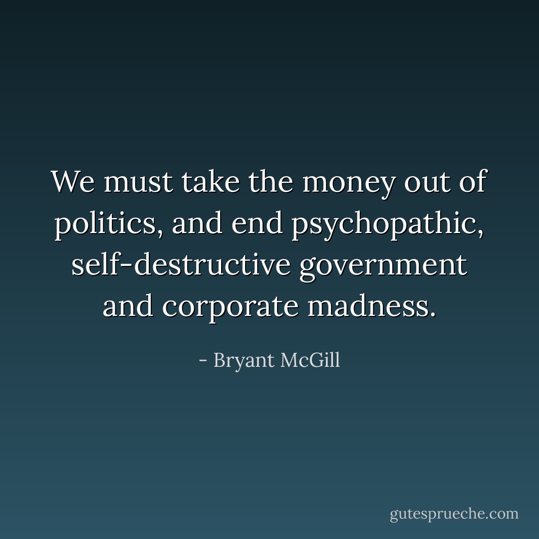 We must take the money out of politics, and end psychopathic, self-destructive government and corporate madness. - Bryant McGill
