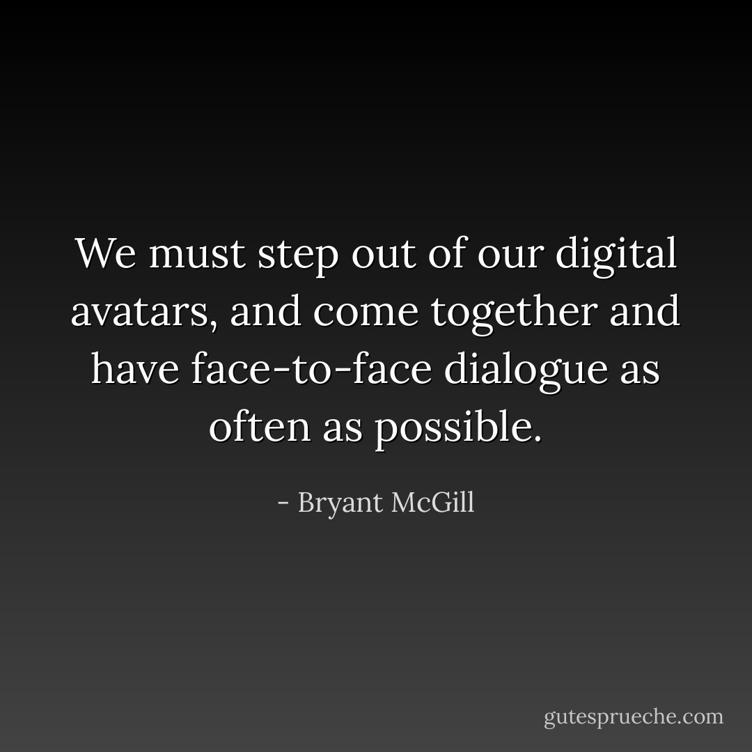 We must step out of our digital avatars, and come together and have face-to-face dialogue as often as possible. - Bryant McGill