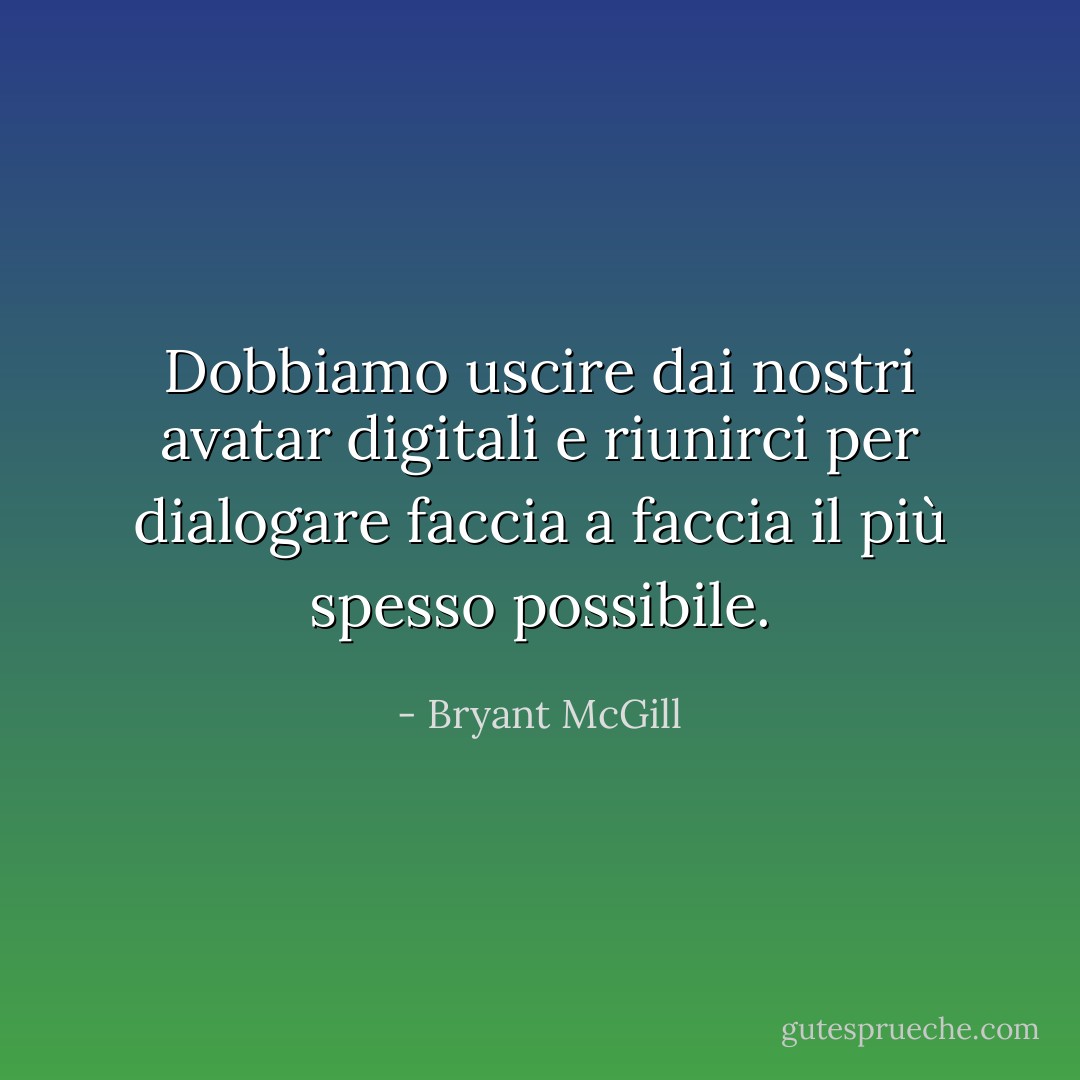 Dobbiamo uscire dai nostri avatar digitali e riunirci per dialogare faccia a faccia il più spesso possibile. - Bryant McGill