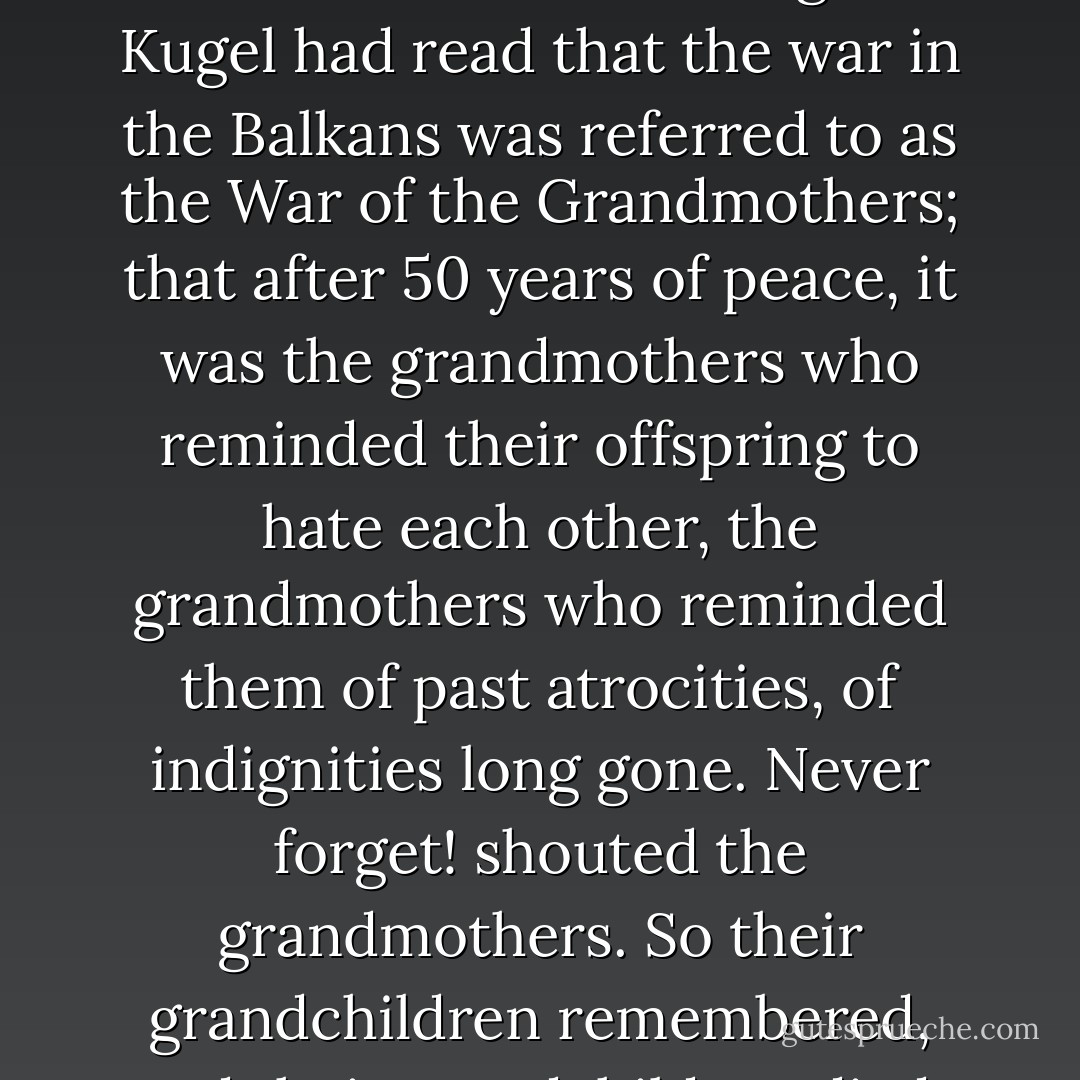 What’s the harm in forgetting? What does remembering do? Kugel had read that the war in the Balkans was referred to as the War of the Grandmothers; that after 50 years of peace, it was the grandmothers who reminded their offspring to hate each other, the grandmothers who reminded them of past atrocities, of indignities long gone. Never forget! shouted the grandmothers. So their grandchildren remembered, and their grandchildren died. - Shalom Auslander