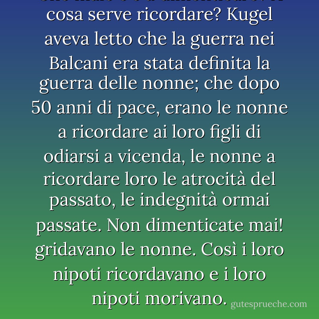 Che male c'è a dimenticare? A cosa serve ricordare? Kugel aveva letto che la guerra nei Balcani era stata definita la guerra delle nonne; che dopo 50 anni di pace, erano le nonne a ricordare ai loro figli di odiarsi a vicenda, le nonne a ricordare loro le atrocità del passato, le indegnità ormai passate. Non dimenticate mai! gridavano le nonne. Così i loro nipoti ricordavano e i loro nipoti morivano. - Shalom Auslander