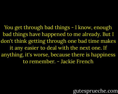 You get through bad things - I know, enough bad things have happened to me already. But I don't think getting through one bad time makes it any easier to deal with the next one. If anything, it's worse, because there is happiness to remember. - Jackie French