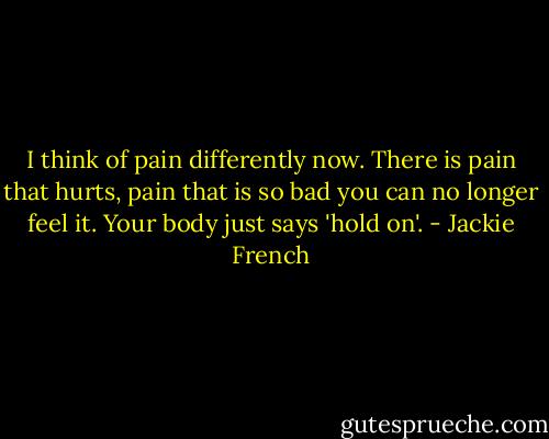 I think of pain differently now. There is pain that hurts, pain that is so bad you can no longer feel it. Your body just says 'hold on'. - Jackie French