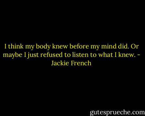 I think my body knew before my mind did. Or maybe I just refused to listen to what I knew. - Jackie French