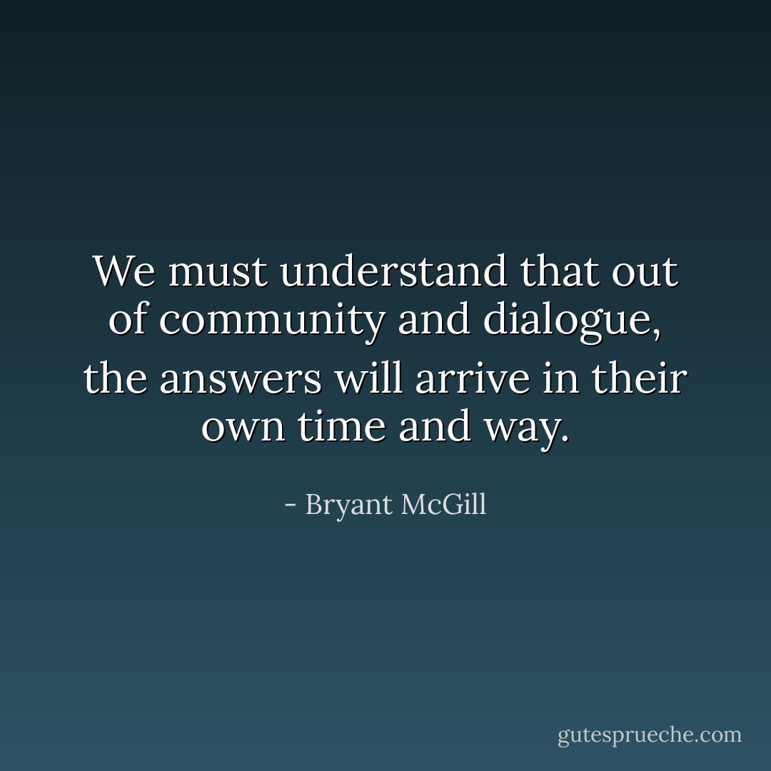 We must understand that out of community and dialogue, the answers will arrive in their own time and way. - Bryant McGill