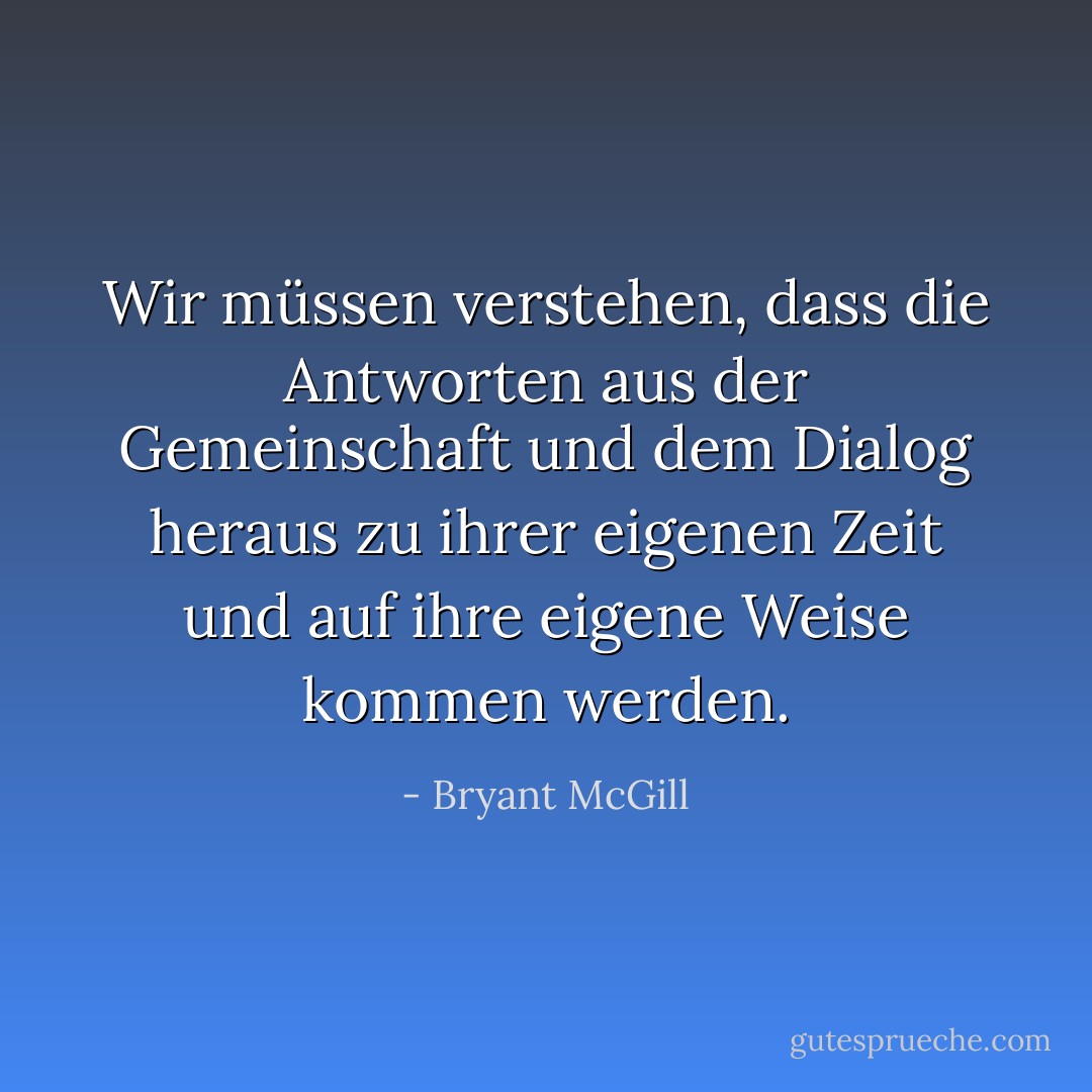 Wir müssen verstehen, dass die Antworten aus der Gemeinschaft und dem Dialog heraus zu ihrer eigenen Zeit und auf ihre eigene Weise kommen werden. - Bryant McGill<