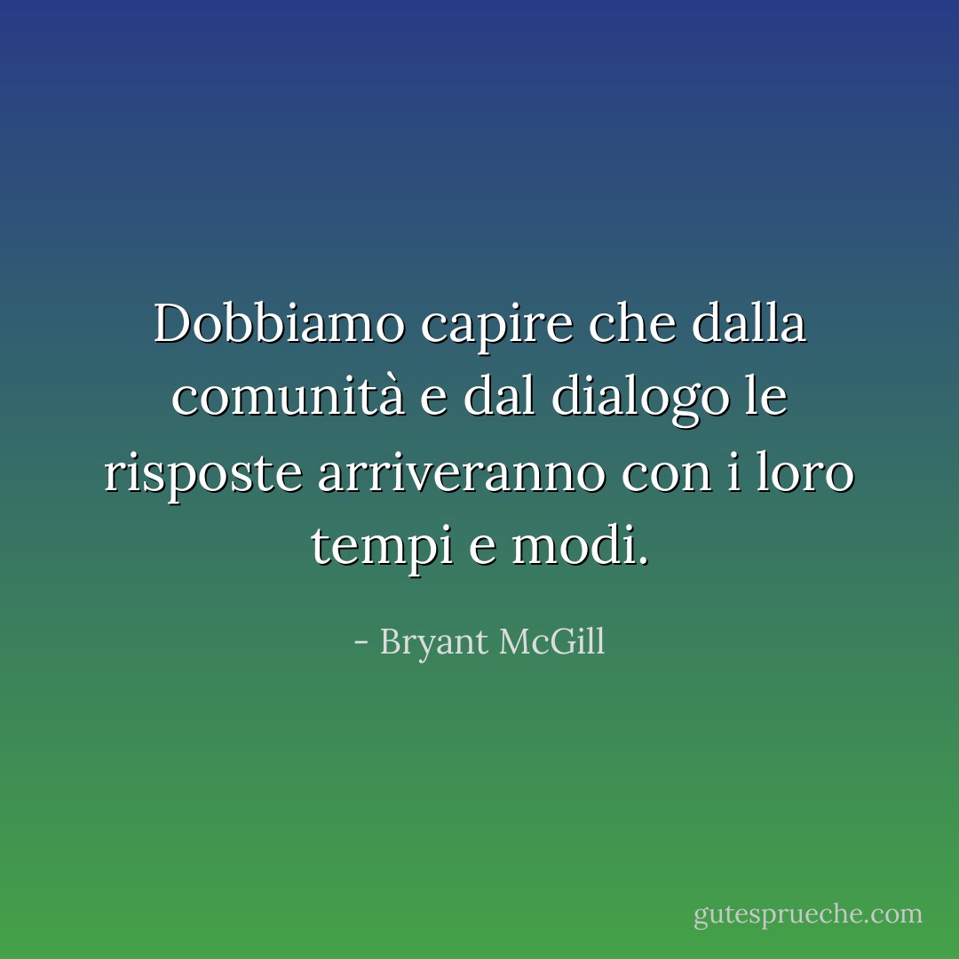 Dobbiamo capire che dalla comunità e dal dialogo le risposte arriveranno con i loro tempi e modi. - Bryant McGill
