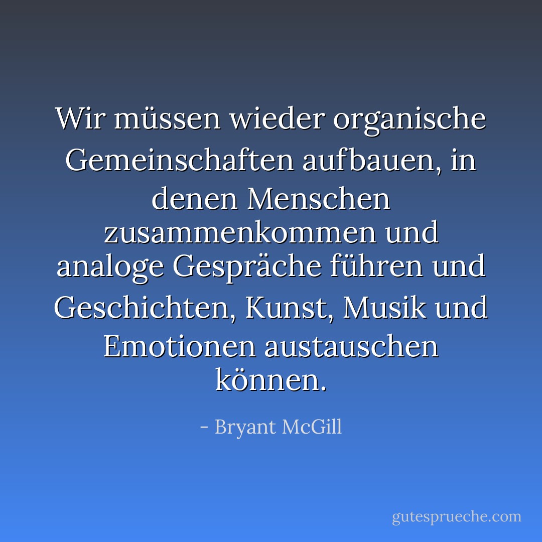 Wir müssen wieder organische Gemeinschaften aufbauen, in denen Menschen zusammenkommen und analoge Gespräche führen und Geschichten, Kunst, Musik und Emotionen austauschen können. - Bryant McGill<