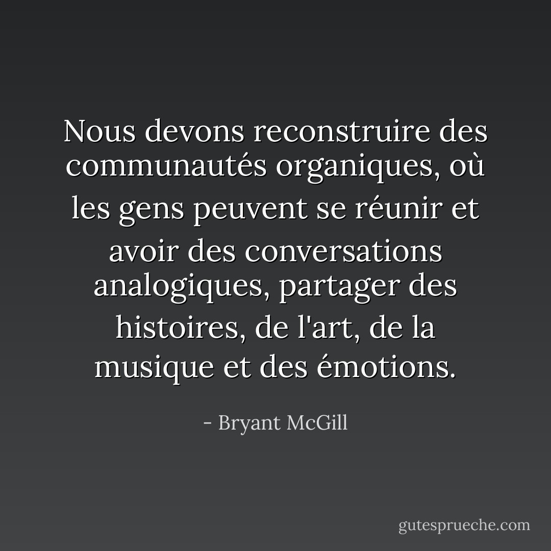 Nous devons reconstruire des communautés organiques, où les gens peuvent se réunir et avoir des conversations analogiques, partager des histoires, de l'art, de la musique et des émotions. - Bryant McGill