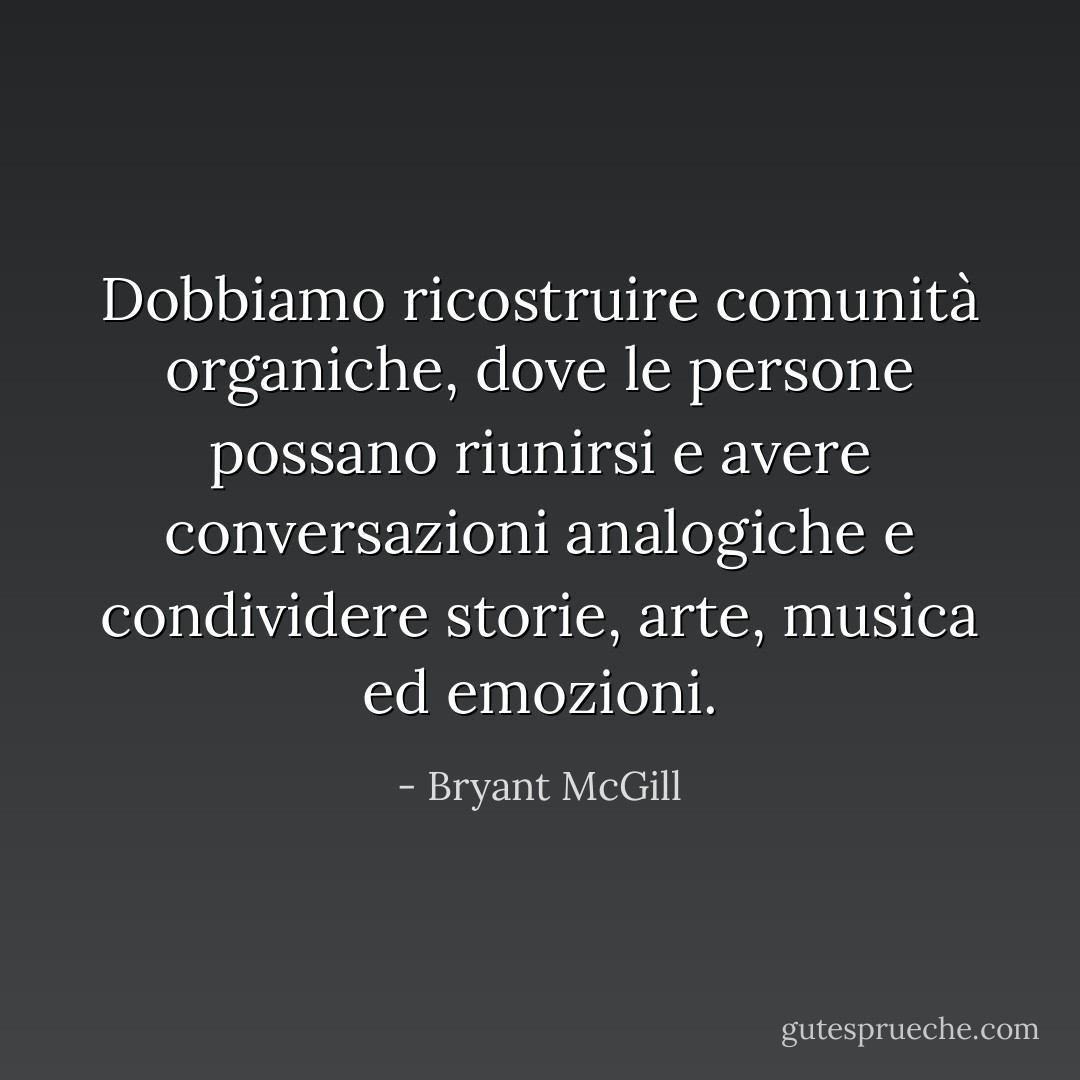 Dobbiamo ricostruire comunità organiche, dove le persone possano riunirsi e avere conversazioni analogiche e condividere storie, arte, musica ed emozioni. - Bryant McGill