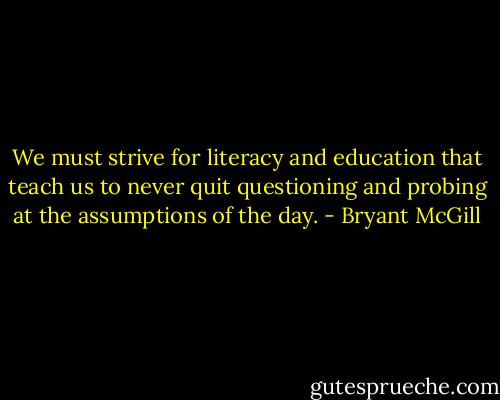 We must strive for literacy and education that teach us to never quit questioning and probing at the assumptions of the day. - Bryant McGill