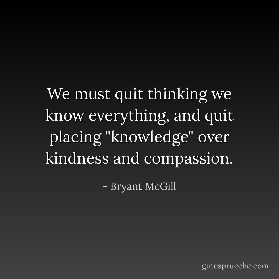 We must quit thinking we know everything, and quit placing "knowledge" over kindness and compassion. - Bryant McGill